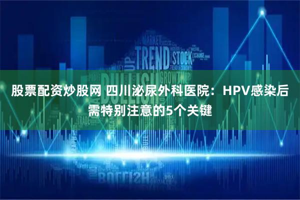 股票配资炒股网 四川泌尿外科医院：HPV感染后需特别注意的5个关键
