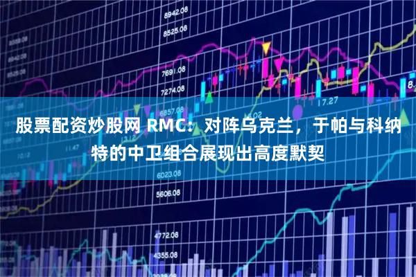 股票配资炒股网 RMC：对阵乌克兰，于帕与科纳特的中卫组合展现出高度默契