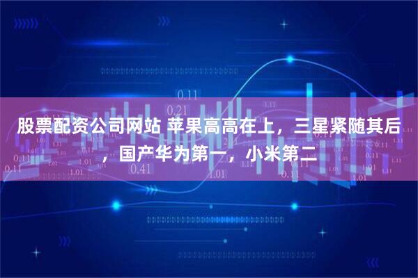 股票配资公司网站 苹果高高在上，三星紧随其后，国产华为第一，小米第二
