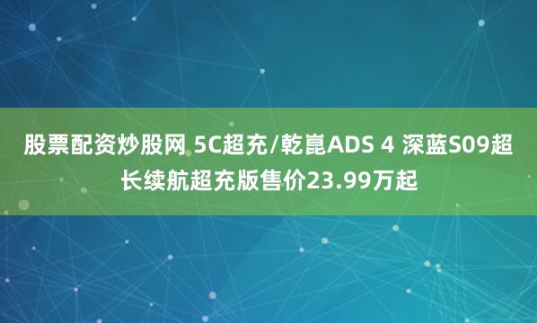 股票配资炒股网 5C超充/乾崑ADS 4 深蓝S09超长续航超充版售价23.99万起