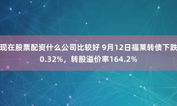 现在股票配资什么公司比较好 9月12日福莱转债下跌0.32%，转股溢价率164.2%