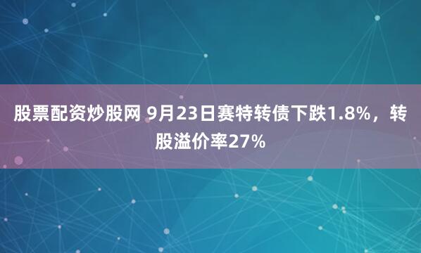 股票配资炒股网 9月23日赛特转债下跌1.8%，转股溢价率27%