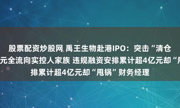 股票配资炒股网 禹王生物赴港IPO:突击“清仓式分红”3.2亿元全流向实控人家族 违规融资安排累计超4亿元却“甩锅”财务经理