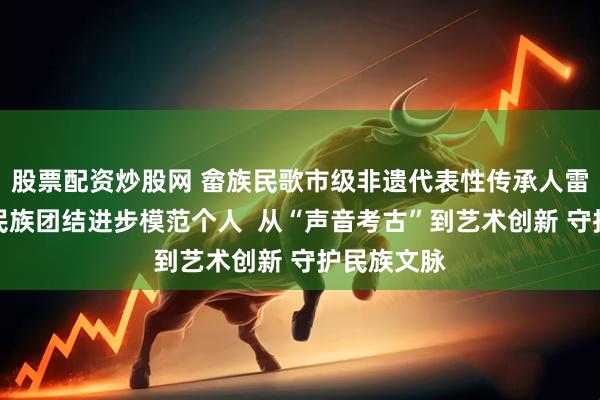 股票配资炒股网 畲族民歌市级非遗代表性传承人雷楠获评省民族团结进步模范个人  从“声音考古”到艺术创新 守护民族文脉