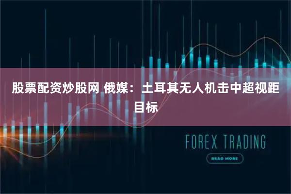 股票配资炒股网 俄媒：土耳其无人机击中超视距目标