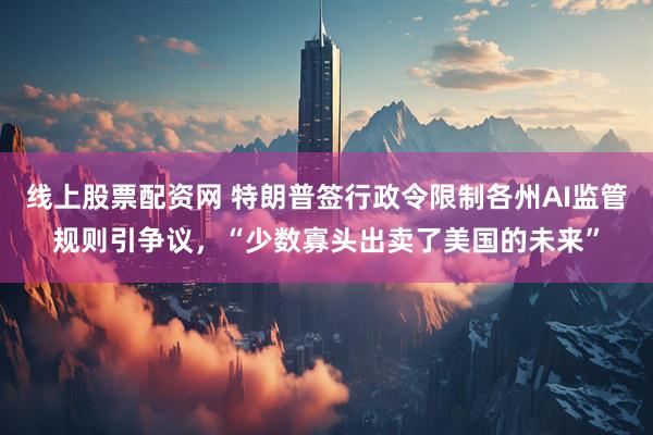 线上股票配资网 特朗普签行政令限制各州AI监管规则引争议，“少数寡头出卖了美国的未来”
