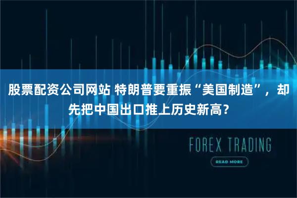 股票配资公司网站 特朗普要重振“美国制造”，却先把中国出口推上历史新高？