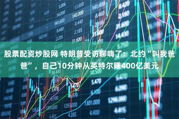 股票配资炒股网 特朗普受访聊嗨了：北约“叫我爸爸”，自己10分钟从英特尔赚400亿美元