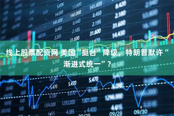线上股票配资网 美国“挺台”降级，特朗普默许“渐进式统一”？