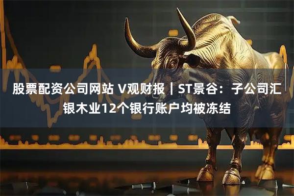 股票配资公司网站 V观财报｜ST景谷：子公司汇银木业12个银行账户均被冻结