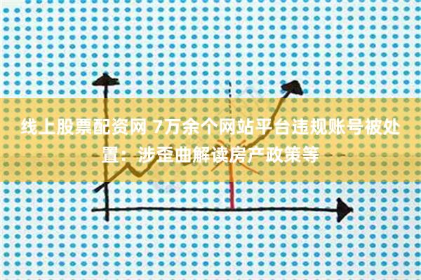 线上股票配资网 7万余个网站平台违规账号被处置：涉歪曲解读房产政策等