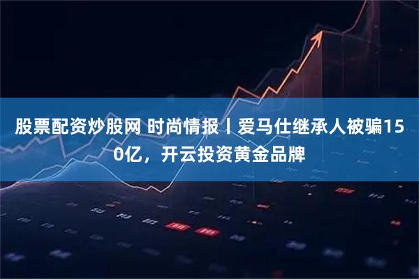 股票配资炒股网 时尚情报丨爱马仕继承人被骗150亿，开云投资黄金品牌