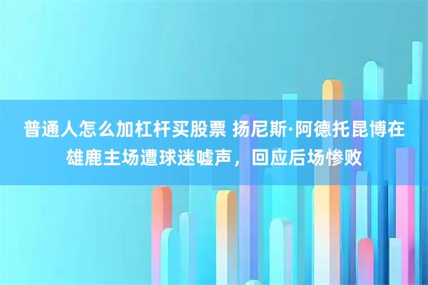 普通人怎么加杠杆买股票 扬尼斯·阿德托昆博在雄鹿主场遭球迷嘘声，回应后场惨败