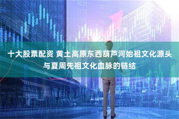 十大股票配资 黄土高原东西葫芦河始祖文化源头与夏周先祖文化血脉的链结
