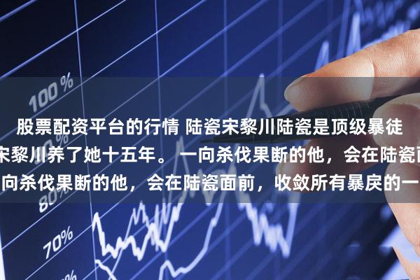 股票配资平台的行情 陆瓷宋黎川陆瓷是顶级暴徒宋黎川唯一的偏爱！ 宋黎川养了她十五年。 一向杀伐果断的他，会在陆瓷面前，收敛所有暴戾的一