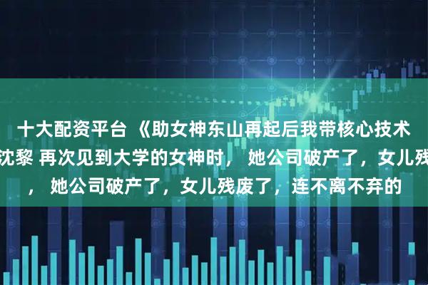 十大配资平台 《助女神东山再起后我带核心技术跑路了》齐书陆艺琦沈黎 再次见到大学的女神时， 她公司破产了，女儿残废了，连不离不弃的