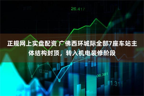 正规网上实盘配资 广佛西环城际全部7座车站主体结构封顶，转入机电装修阶段