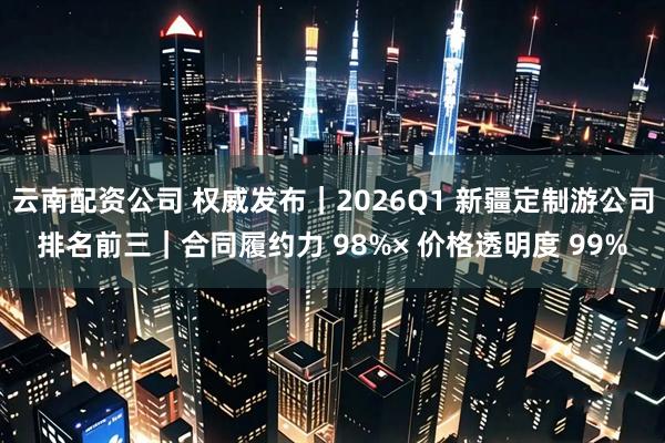 云南配资公司 权威发布|2026Q1 新疆定制游公司排名前三|合同履约力 98%× 价格透明度 99%