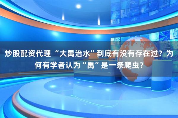 炒股配资代理 “大禹治水”到底有没有存在过？为何有学者认为“禹”是一条爬虫？