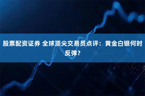 股票配资证券 全球顶尖交易员点评：黄金白银何时反弹？