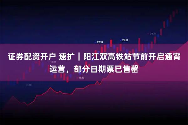 证券配资开户 速扩｜阳江双高铁站节前开启通宵运营，部分日期票已售罄
