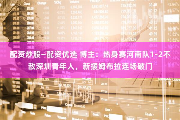 配资炒股—配资优选 博主：热身赛河南队1-2不敌深圳青年人，新援姆布拉连场破门