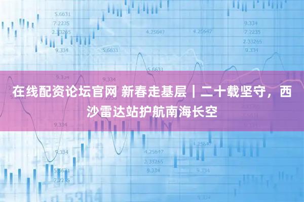 在线配资论坛官网 新春走基层｜二十载坚守，西沙雷达站护航南海长空