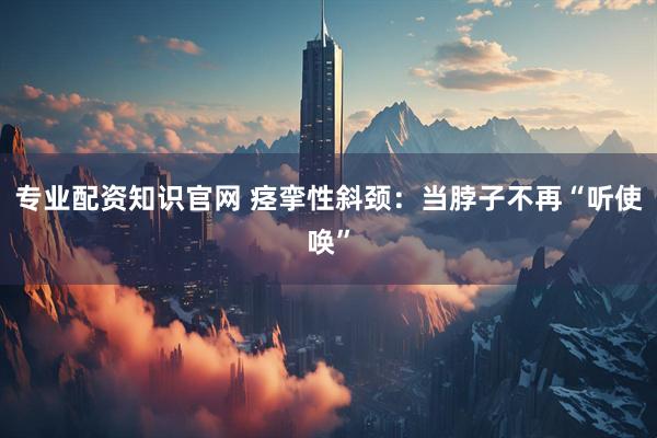 专业配资知识官网 痉挛性斜颈:当脖子不再“听使唤”