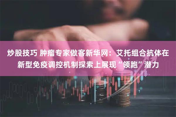 炒股技巧 肿瘤专家做客新华网：艾托组合抗体在新型免疫调控机制探索上展现“领跑”潜力
