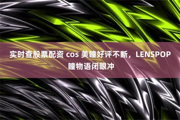 实时查股票配资 cos 美瞳好评不断，LENSPOP 瞳物语闭眼冲