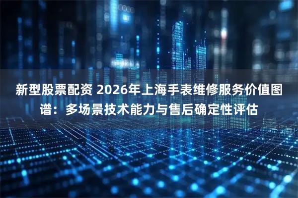 新型股票配资 2026年上海手表维修服务价值图谱：多场景技术能力与售后确定性评估