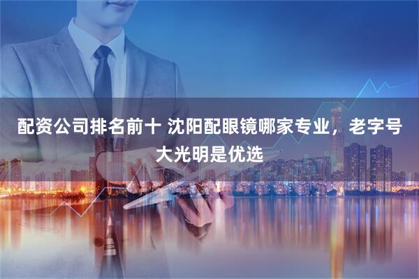 配资公司排名前十 沈阳配眼镜哪家专业,老字号大光明是优选