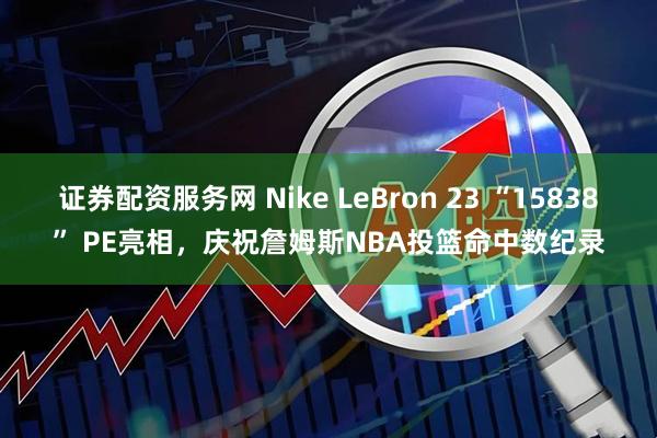 证券配资服务网 Nike LeBron 23 “15838” PE亮相，庆祝詹姆斯NBA投篮命中数纪录