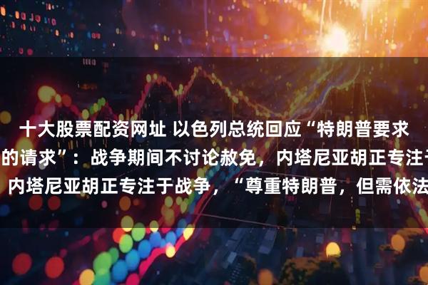 十大股票配资网址 以色列总统回应“特朗普要求赦免以总理内塔尼亚胡的请求”：战争期间不讨论赦免，内塔尼亚胡正专注于战争，“尊重特朗普，但需依法行事”