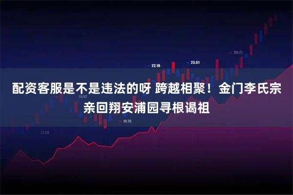 配资客服是不是违法的呀 跨越相聚！金门李氏宗亲回翔安浦园寻根谒祖