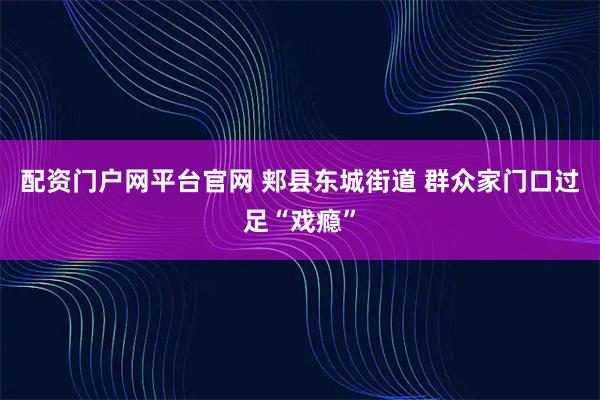 配资门户网平台官网 郏县东城街道 群众家门口过足“戏瘾”