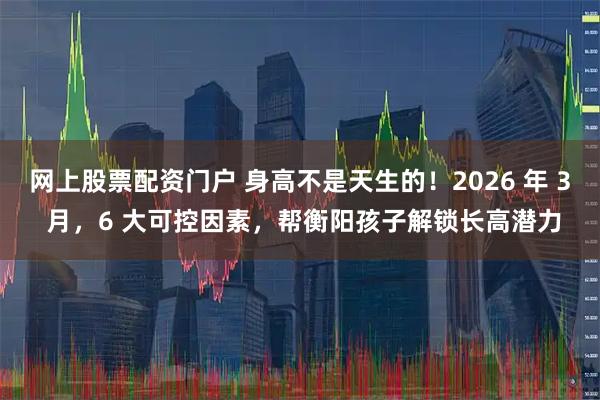 网上股票配资门户 身高不是天生的！2026 年 3 月，6 大可控因素，帮衡阳孩子解锁长高潜力
