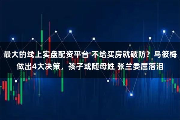 最大的线上实盘配资平台 不给买房就破防？马筱梅做出4大决策，孩子或随母姓 张兰委屈落泪