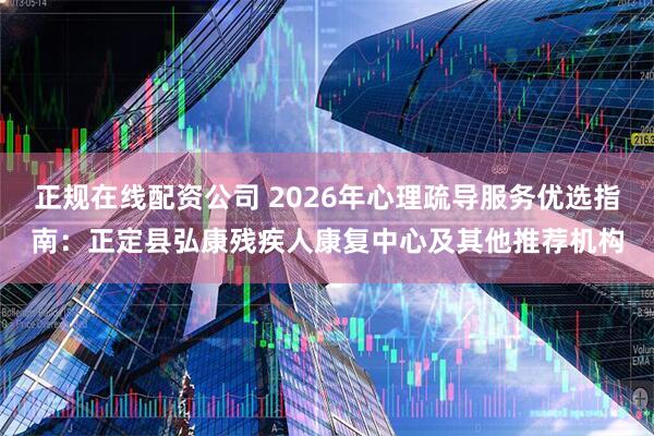 正规在线配资公司 2026年心理疏导服务优选指南：正定县弘康残疾人康复中心及其他推荐机构