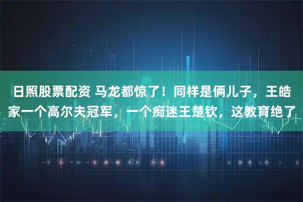 日照股票配资 马龙都惊了！同样是俩儿子，王皓家一个高尔夫冠军，一个痴迷王楚钦，这教育绝了