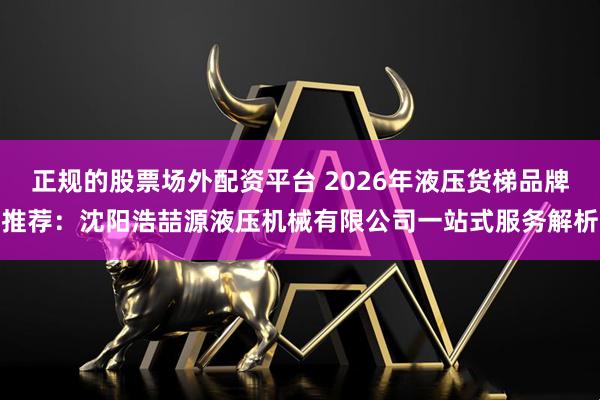 正规的股票场外配资平台 2026年液压货梯品牌推荐：沈阳浩喆源液压机械有限公司一站式服务解析