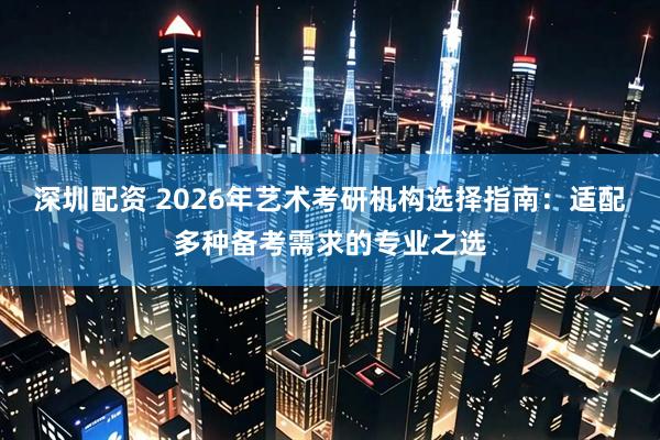 深圳配资 2026年艺术考研机构选择指南：适配多种备考需求的专业之选