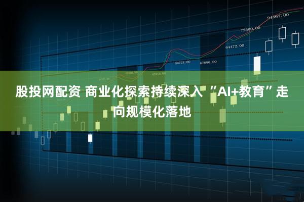 股投网配资 商业化探索持续深入 “AI+教育”走向规模化落地