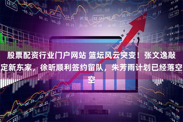 股票配资行业门户网站 篮坛风云突变！张文逸敲定新东家，徐昕顺利签约留队，朱芳雨计划已经落空