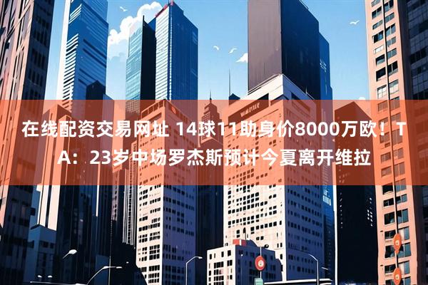 在线配资交易网址 14球11助身价8000万欧！TA：23岁中场罗杰斯预计今夏离开维拉