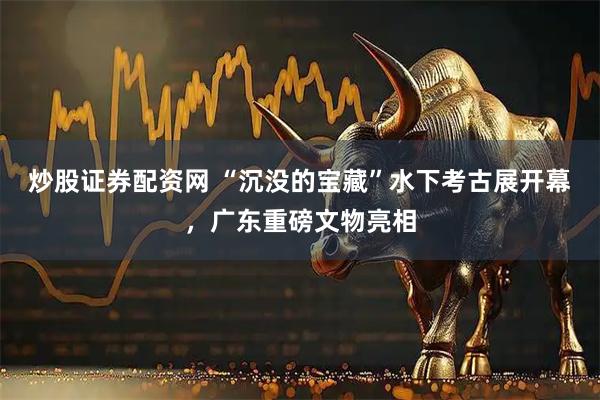炒股证券配资网 “沉没的宝藏”水下考古展开幕，广东重磅文物亮相