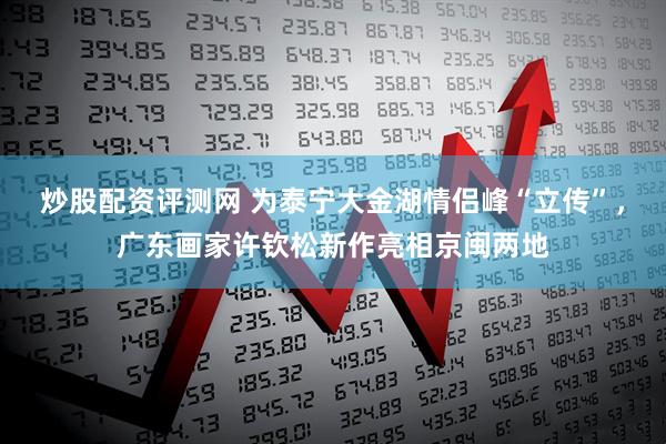 炒股配资评测网 为泰宁大金湖情侣峰“立传”,广东画家许钦松新作亮相京闽两地