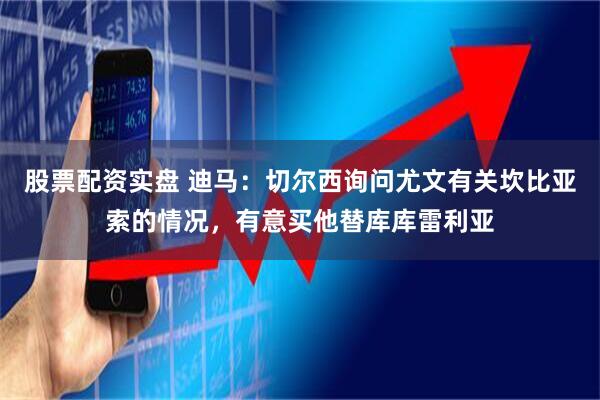 股票配资实盘 迪马：切尔西询问尤文有关坎比亚索的情况，有意买他替库库雷利亚