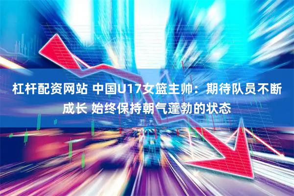杠杆配资网站 中国U17女篮主帅:期待队员不断成长 始终保持朝气蓬勃的状态