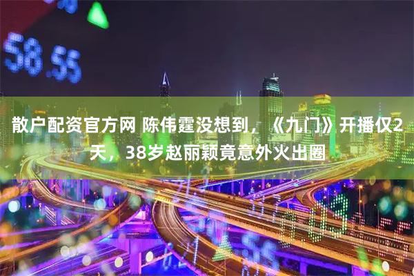 散户配资官方网 陈伟霆没想到，《九门》开播仅2天，38岁赵丽颖竟意外火出圈